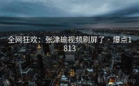 全网狂欢：张津瑜视频刷屏了 · 爆点1813