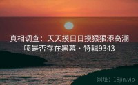 真相调查：天天摸日日摸狠狠添高潮喷是否存在黑幕 · 特辑9343