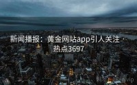 新闻播报：黄金网站app引人关注 · 热点3697