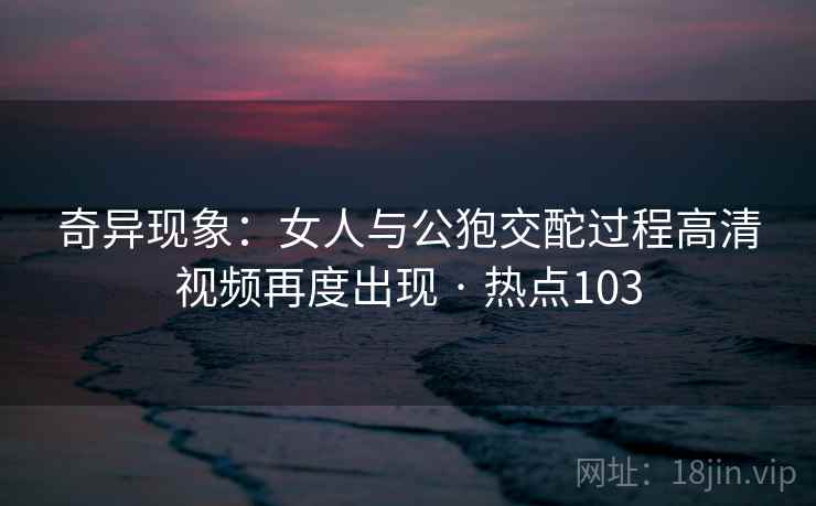 奇异现象：女人与公狍交酡过程高清视频再度出现 · 热点103