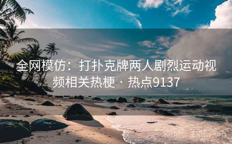 全网模仿：打扑克牌两人剧烈运动视频相关热梗 · 热点9137