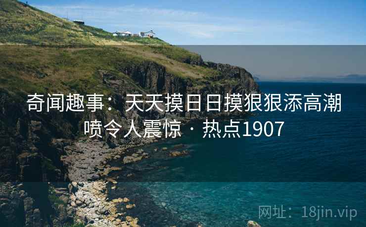 奇闻趣事：天天摸日日摸狠狠添高潮喷令人震惊 · 热点1907