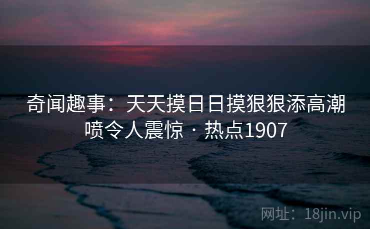 奇闻趣事：天天摸日日摸狠狠添高潮喷令人震惊 · 热点1907