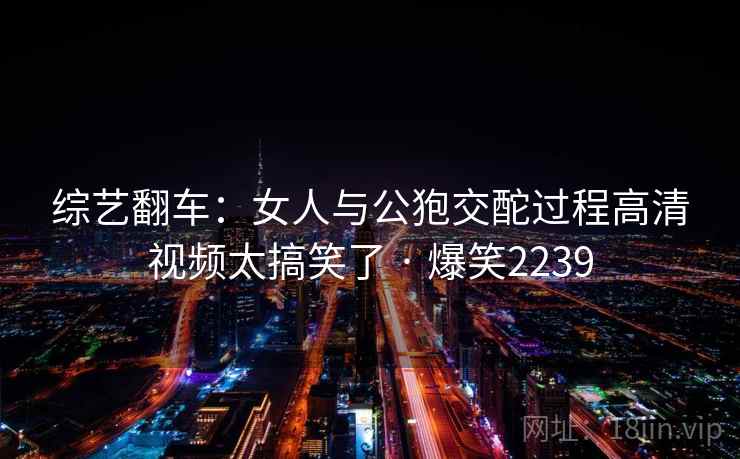 综艺翻车：女人与公狍交酡过程高清视频太搞笑了 · 爆笑2239