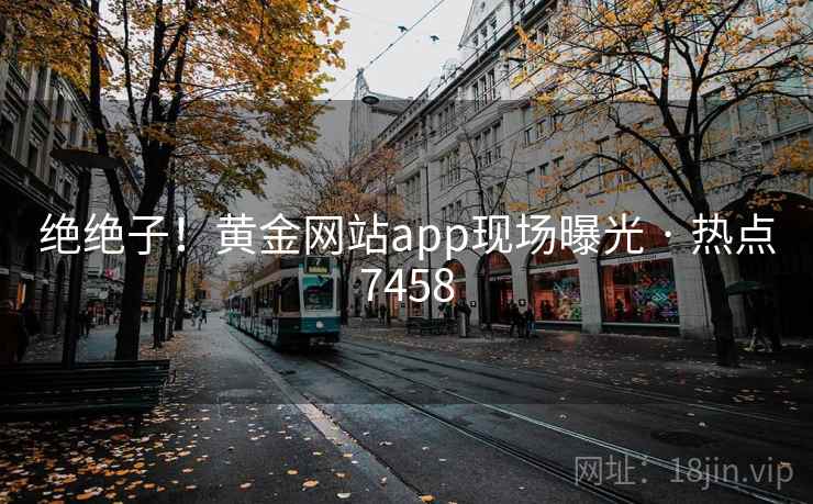绝绝子！黄金网站app现场曝光 · 热点7458