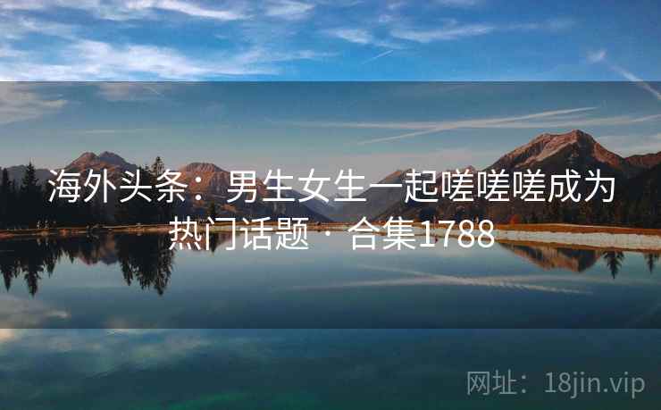 海外头条：男生女生一起嗟嗟嗟成为热门话题 · 合集1788