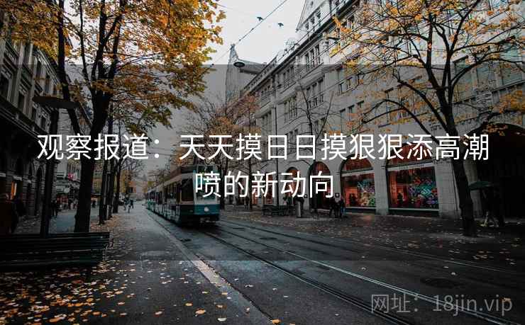 观察报道：天天摸日日摸狠狠添高潮喷的新动向